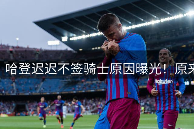 哈登迟迟不签骑士原因曝光！原来早跟管理层说好，背后算盘太精明