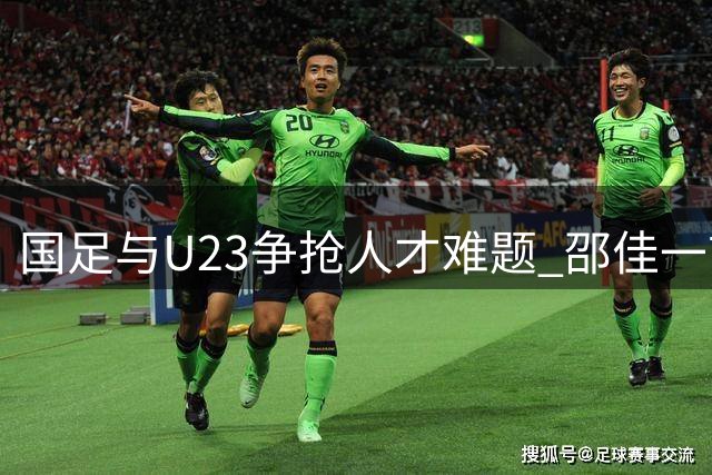 国足与U23争抢人才难题 邵佳一首秀面临严峻考验