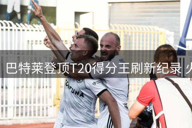巴特莱登顶T20得分王刷新纪录 火箭队强势领跑积分榜