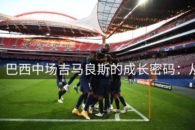 巴西中场吉马良斯的成长密码：从落魄青训到拒绝天价的职业抉择
