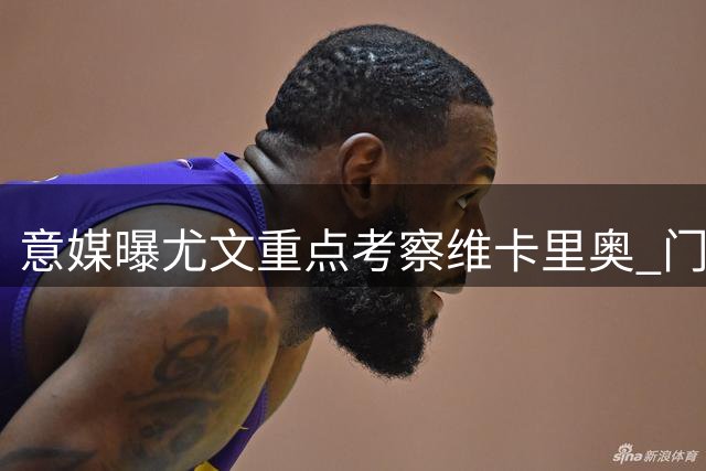 意媒曝尤文重点考察维卡里奥 门将引援计划有新进展