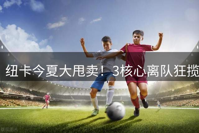 纽卡今夏大甩卖！3核心离队狂揽2.75亿欧 队史前四转会纪录全刷新