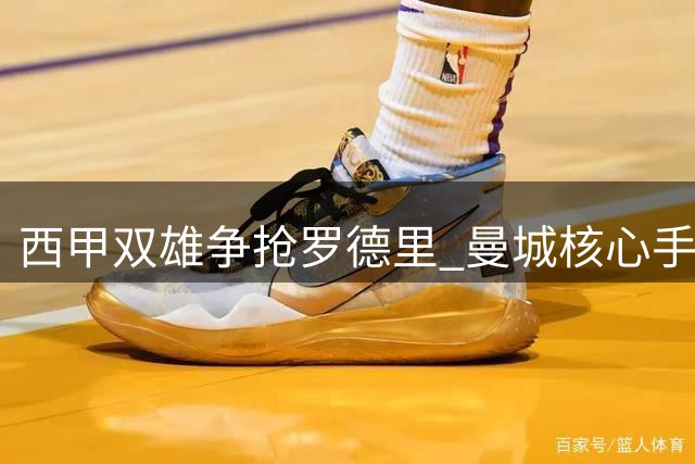 西甲双雄争抢罗德里 曼城核心手握转会最终选择权