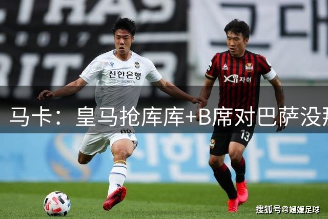 马卡：皇马抢库库+B席对巴萨没那么重要，签罗德里巴萨将扳回一城